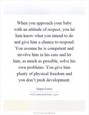 When you approach your baby with an attitude of respect, you let him know what you intend to do and give him a chance to respond. You assume he is competent and involve him in his care and let him, as much as possible, solve his own problems. You give him plenty of physical freedom and you don’t push development Picture Quote #1