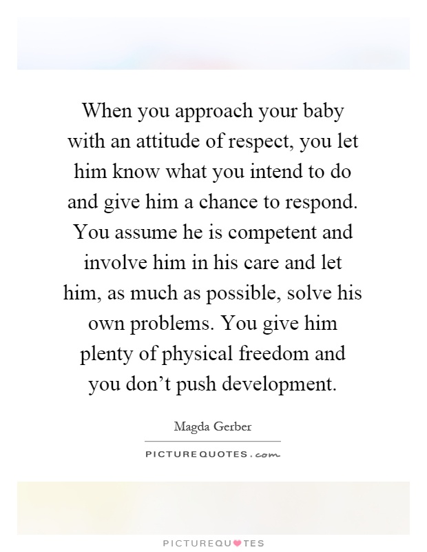 When you approach your baby with an attitude of respect, you let him know what you intend to do and give him a chance to respond. You assume he is competent and involve him in his care and let him, as much as possible, solve his own problems. You give him plenty of physical freedom and you don't push development Picture Quote #1