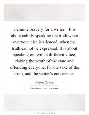 Genuine bravery for a writer... It is about calmly speaking the truth when everyone else is silenced, when the truth cannot be expressed. It is about speaking out with a different voice, risking the wrath of the state and offending everyone, for the sake of the truth, and the writer’s conscience Picture Quote #1