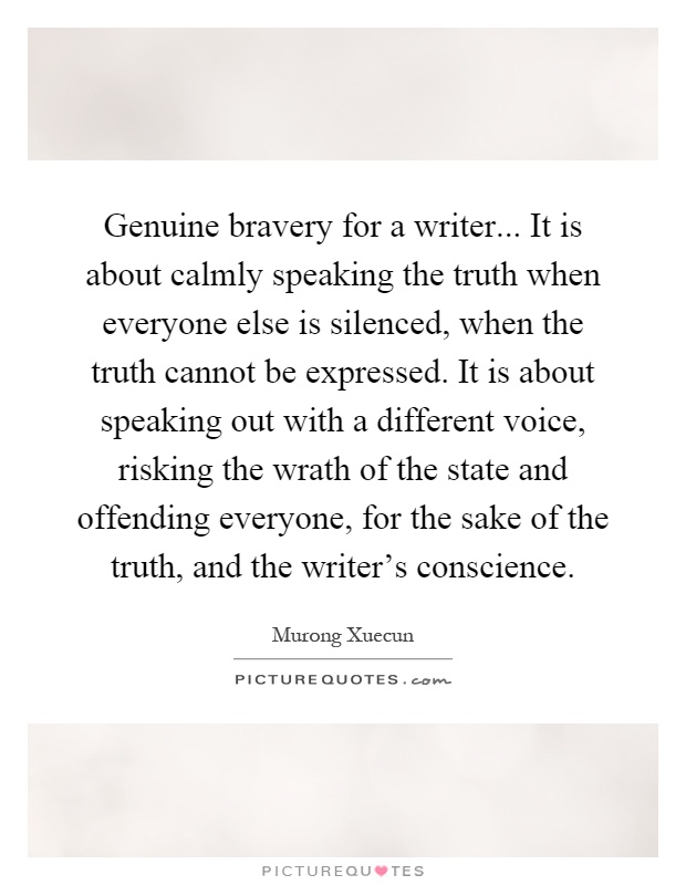 Genuine bravery for a writer... It is about calmly speaking the truth when everyone else is silenced, when the truth cannot be expressed. It is about speaking out with a different voice, risking the wrath of the state and offending everyone, for the sake of the truth, and the writer's conscience Picture Quote #1