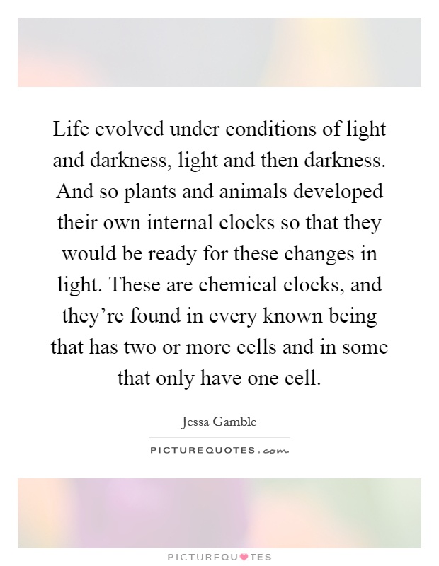 Life evolved under conditions of light and darkness, light and then darkness. And so plants and animals developed their own internal clocks so that they would be ready for these changes in light. These are chemical clocks, and they're found in every known being that has two or more cells and in some that only have one cell Picture Quote #1
