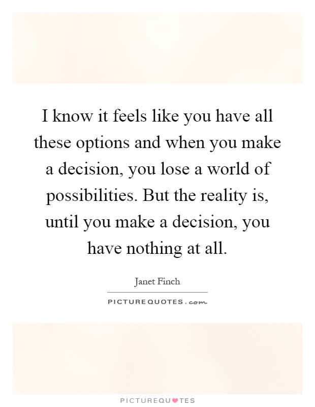 I know it feels like you have all these options and when you make a decision, you lose a world of possibilities. But the reality is, until you make a decision, you have nothing at all Picture Quote #1