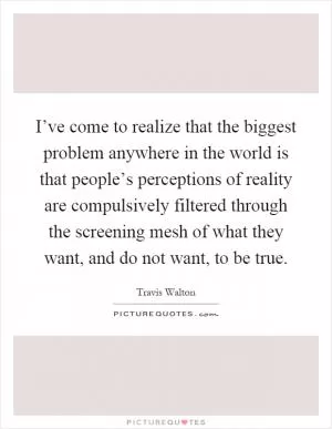 I’ve come to realize that the biggest problem anywhere in the world is that people’s perceptions of reality are compulsively filtered through the screening mesh of what they want, and do not want, to be true Picture Quote #1