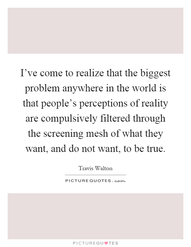 I've come to realize that the biggest problem anywhere in the world is that people's perceptions of reality are compulsively filtered through the screening mesh of what they want, and do not want, to be true Picture Quote #1