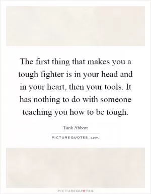 The first thing that makes you a tough fighter is in your head and in your heart, then your tools. It has nothing to do with someone teaching you how to be tough Picture Quote #1