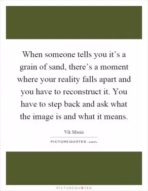 When someone tells you it’s a grain of sand, there’s a moment where your reality falls apart and you have to reconstruct it. You have to step back and ask what the image is and what it means Picture Quote #1