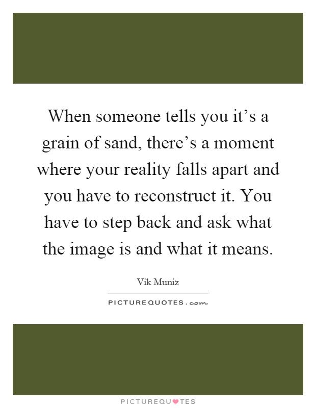 When someone tells you it's a grain of sand, there's a moment where your reality falls apart and you have to reconstruct it. You have to step back and ask what the image is and what it means Picture Quote #1