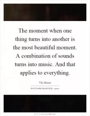 The moment when one thing turns into another is the most beautiful moment. A combination of sounds turns into music. And that applies to everything Picture Quote #1