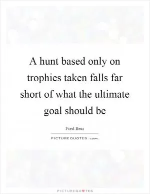 A hunt based only on trophies taken falls far short of what the ultimate goal should be Picture Quote #1