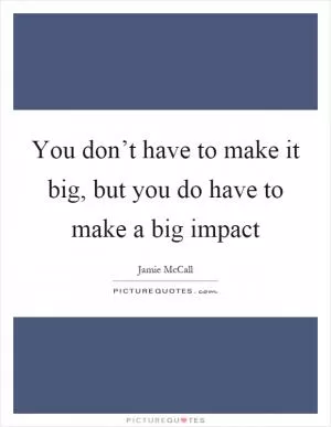 You don’t have to make it big, but you do have to make a big impact Picture Quote #1
