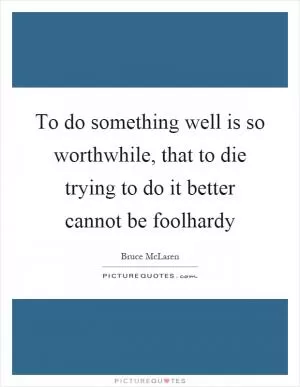 To do something well is so worthwhile, that to die trying to do it better cannot be foolhardy Picture Quote #1