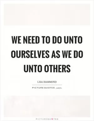 We need to do unto ourselves as we do unto others Picture Quote #1