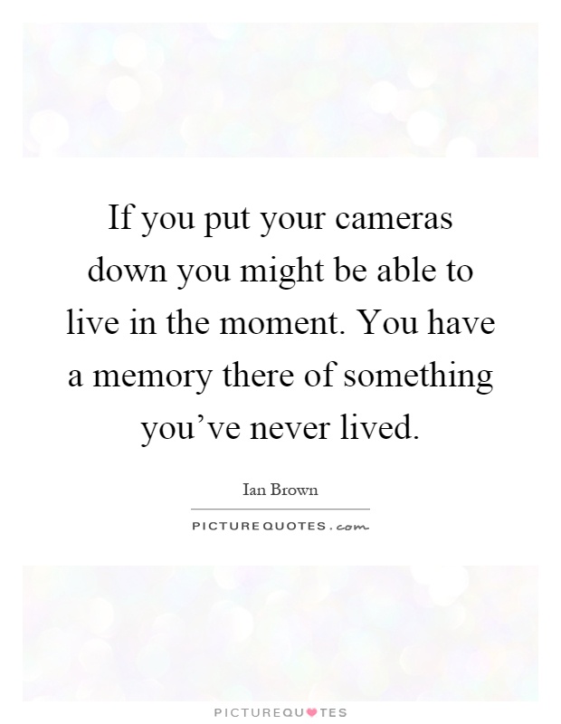 If you put your cameras down you might be able to live in the moment. You have a memory there of something you've never lived Picture Quote #1