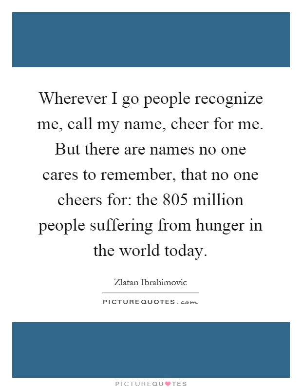Wherever I go people recognize me, call my name, cheer for me. But there are names no one cares to remember, that no one cheers for: the 805 million people suffering from hunger in the world today Picture Quote #1