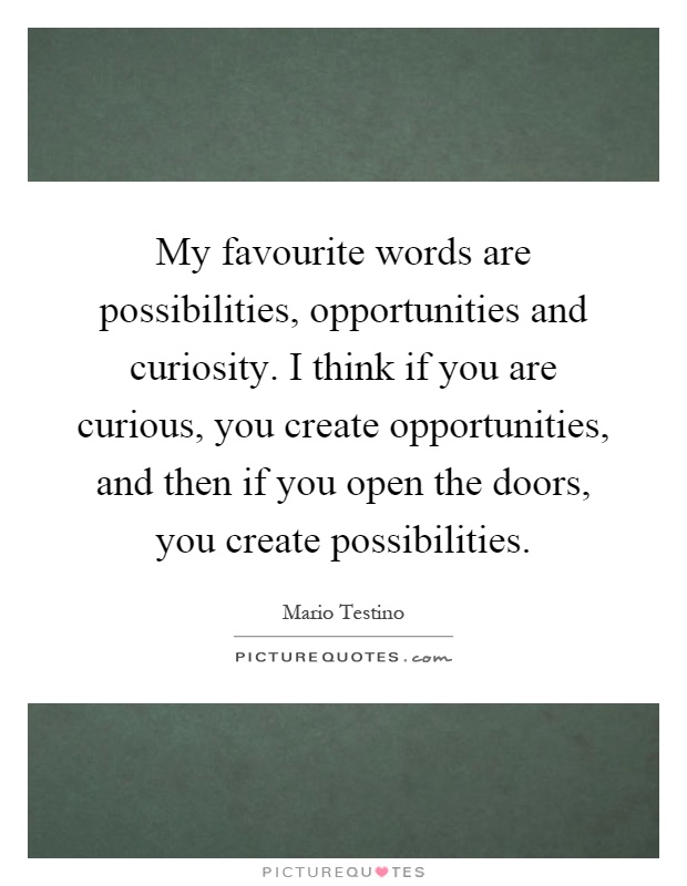 My favourite words are possibilities, opportunities and curiosity. I think if you are curious, you create opportunities, and then if you open the doors, you create possibilities Picture Quote #1