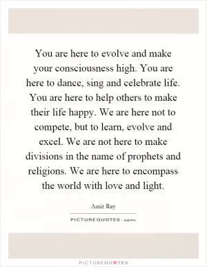 You are here to evolve and make your consciousness high. You are here to dance, sing and celebrate life. You are here to help others to make their life happy. We are here not to compete, but to learn, evolve and excel. We are not here to make divisions in the name of prophets and religions. We are here to encompass the world with love and light Picture Quote #1