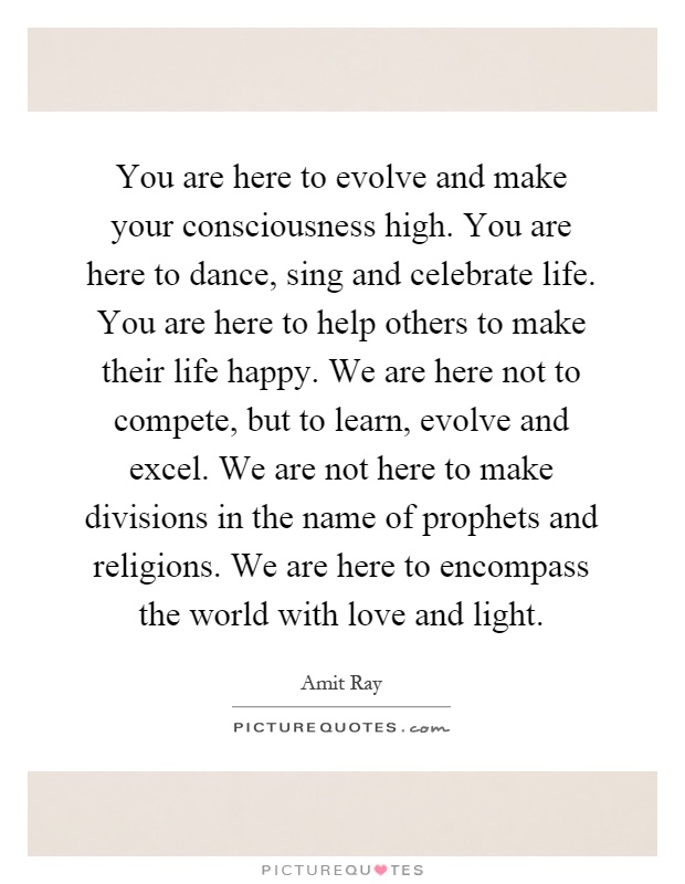 You are here to evolve and make your consciousness high. You are here to dance, sing and celebrate life. You are here to help others to make their life happy. We are here not to compete, but to learn, evolve and excel. We are not here to make divisions in the name of prophets and religions. We are here to encompass the world with love and light Picture Quote #1