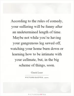 According to the rules of comedy, your suffering will be funny after an undetermined length of time. Maybe not while you’re having your gangrenous leg sawed off, watching your home burn down or learning how to be intimate with your cellmate, but, in the big scheme of things, soon Picture Quote #1