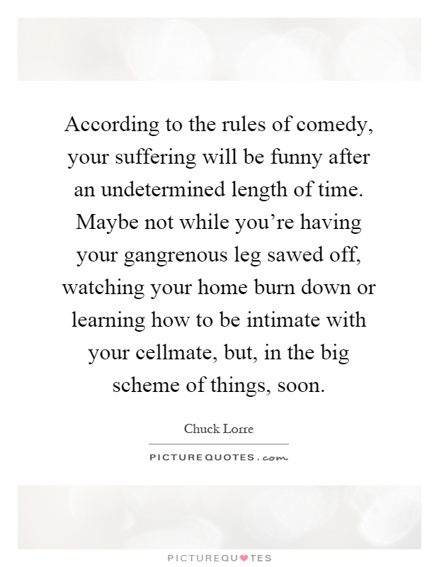 According to the rules of comedy, your suffering will be funny after an undetermined length of time. Maybe not while you're having your gangrenous leg sawed off, watching your home burn down or learning how to be intimate with your cellmate, but, in the big scheme of things, soon Picture Quote #1