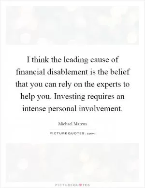 I think the leading cause of financial disablement is the belief that you can rely on the experts to help you. Investing requires an intense personal involvement Picture Quote #1