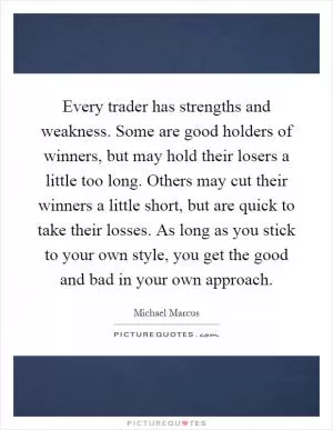 Every trader has strengths and weakness. Some are good holders of winners, but may hold their losers a little too long. Others may cut their winners a little short, but are quick to take their losses. As long as you stick to your own style, you get the good and bad in your own approach Picture Quote #1