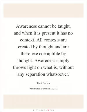 Awareness cannot be taught, and when it is present it has no context. All contexts are created by thought and are therefore corruptible by thought. Awareness simply throws light on what is, without any separation whatsoever Picture Quote #1