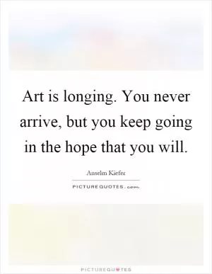 Art is longing. You never arrive, but you keep going in the hope that you will Picture Quote #1