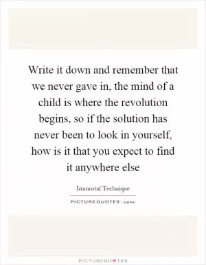 Write it down and remember that we never gave in, the mind of a child is where the revolution begins, so if the solution has never been to look in yourself, how is it that you expect to find it anywhere else Picture Quote #1