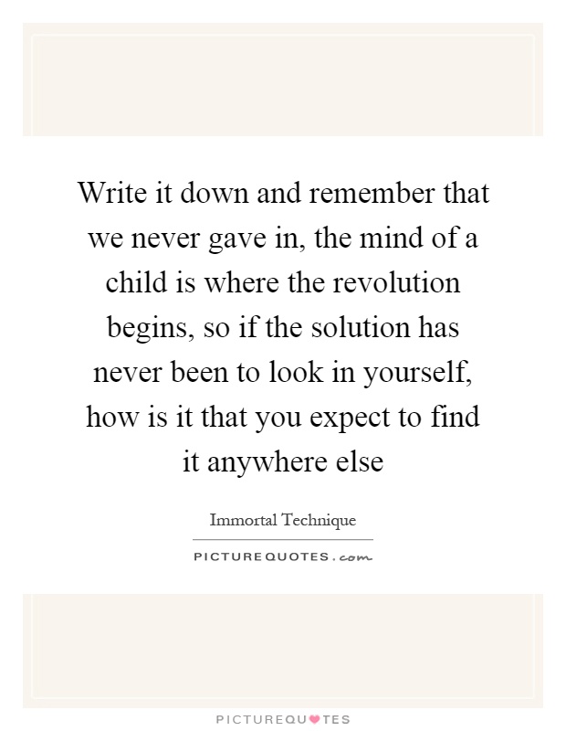 Write it down and remember that we never gave in, the mind of a child is where the revolution begins, so if the solution has never been to look in yourself, how is it that you expect to find it anywhere else Picture Quote #1