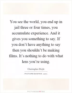 You see the world, you end up in jail three or four times, you accumulate experience. And it gives you something to say. If you don’t have anything to say then you shouldn’t be making films. It’s nothing to do with what lens you’re using Picture Quote #1