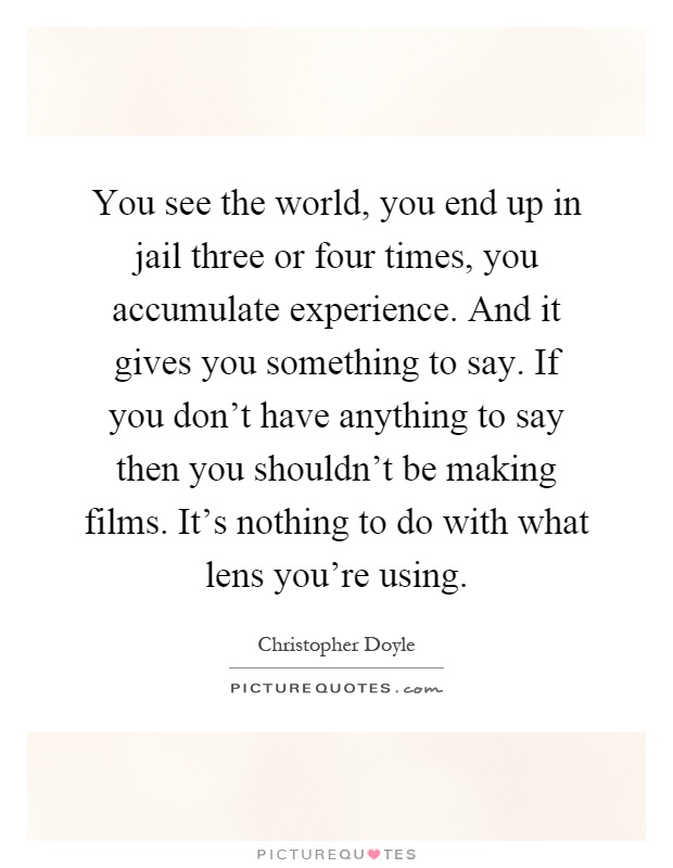 You see the world, you end up in jail three or four times, you accumulate experience. And it gives you something to say. If you don't have anything to say then you shouldn't be making films. It's nothing to do with what lens you're using Picture Quote #1