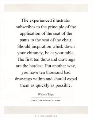 The experienced illustrator subscribes to the principle of the application of the seat of the pants to the seat of the chair. Should inspiration whisk down your chimney, be at your table. The first ten thousand drawings are the hardest. Put another way, you have ten thousand bad drawings within and should expel them as quickly as possible Picture Quote #1