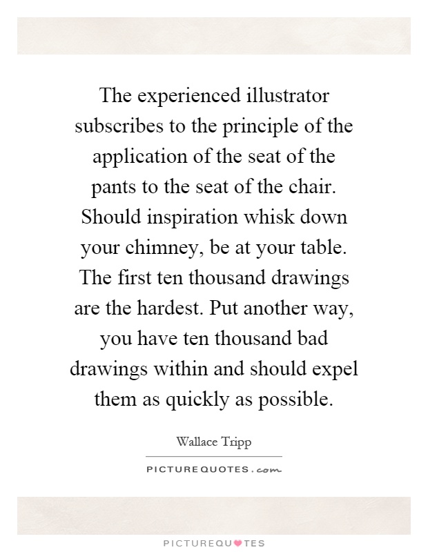 The experienced illustrator subscribes to the principle of the application of the seat of the pants to the seat of the chair. Should inspiration whisk down your chimney, be at your table. The first ten thousand drawings are the hardest. Put another way, you have ten thousand bad drawings within and should expel them as quickly as possible Picture Quote #1