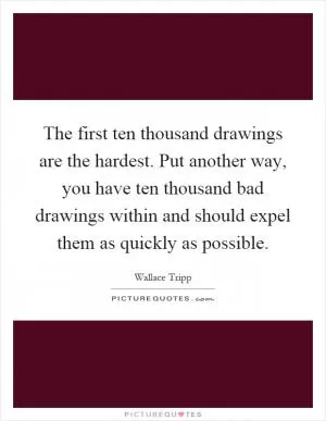 The first ten thousand drawings are the hardest. Put another way, you have ten thousand bad drawings within and should expel them as quickly as possible Picture Quote #1