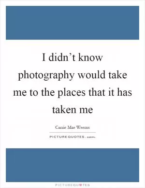 I didn’t know photography would take me to the places that it has taken me Picture Quote #1