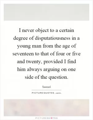 I never object to a certain degree of disputatiousness in a young man from the age of seventeen to that of four or five and twenty, provided I find him always arguing on one side of the question Picture Quote #1