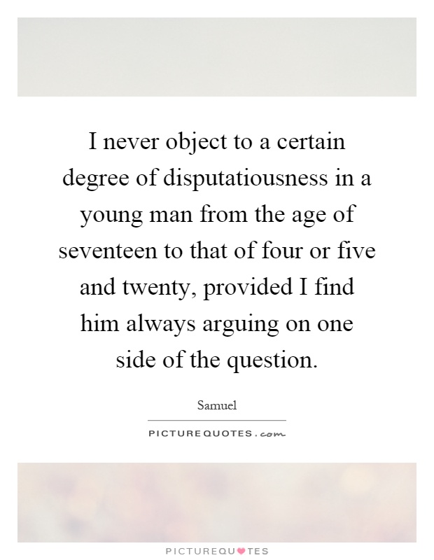 I never object to a certain degree of disputatiousness in a young man from the age of seventeen to that of four or five and twenty, provided I find him always arguing on one side of the question Picture Quote #1
