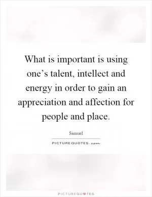What is important is using one’s talent, intellect and energy in order to gain an appreciation and affection for people and place Picture Quote #1