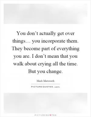 You don’t actually get over things… you incorporate them. They become part of everything you are. I don’t mean that you walk about crying all the time. But you change Picture Quote #1