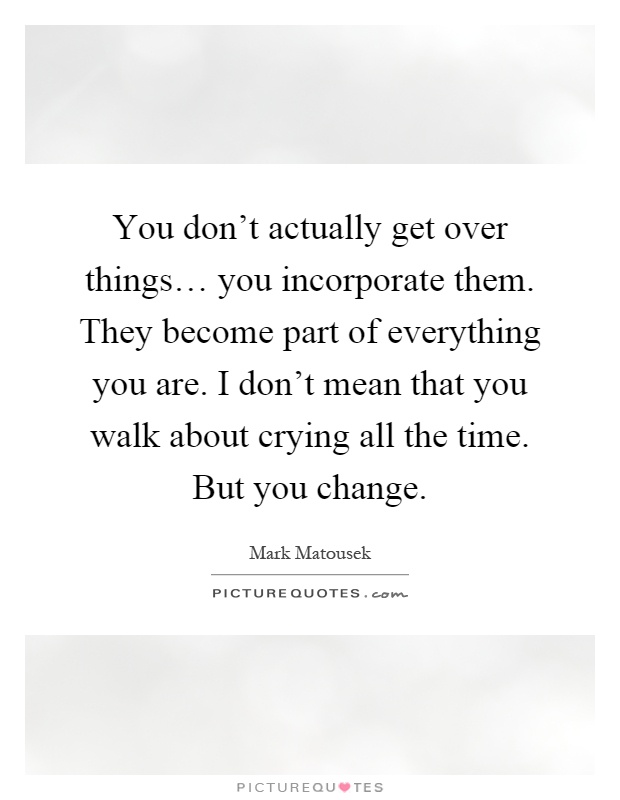 You don't actually get over things… you incorporate them. They become part of everything you are. I don't mean that you walk about crying all the time. But you change Picture Quote #1