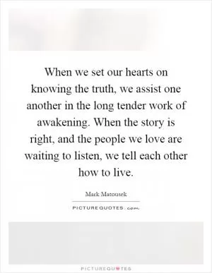 When we set our hearts on knowing the truth, we assist one another in the long tender work of awakening. When the story is right, and the people we love are waiting to listen, we tell each other how to live Picture Quote #1