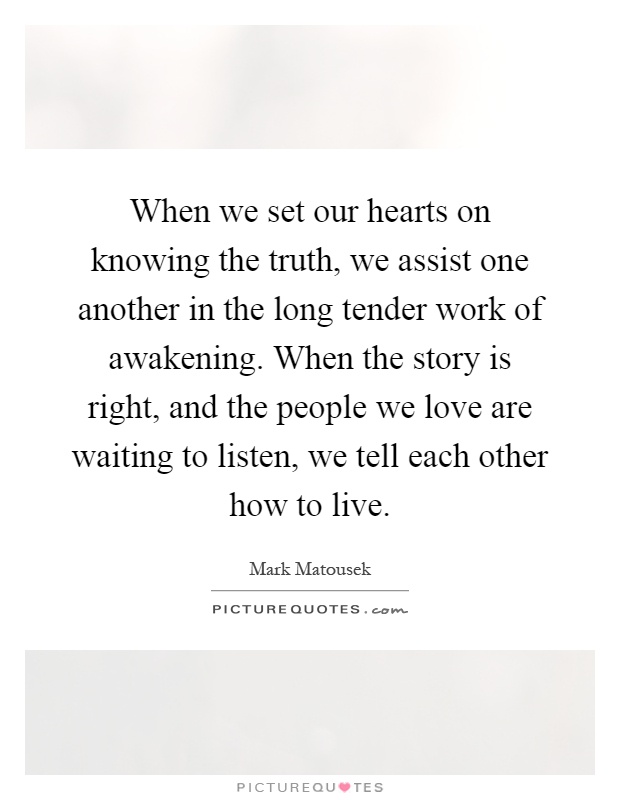 When we set our hearts on knowing the truth, we assist one another in the long tender work of awakening. When the story is right, and the people we love are waiting to listen, we tell each other how to live Picture Quote #1