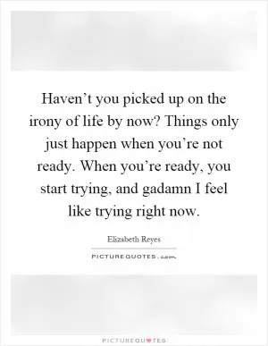 Haven’t you picked up on the irony of life by now? Things only just happen when you’re not ready. When you’re ready, you start trying, and gadamn I feel like trying right now Picture Quote #1