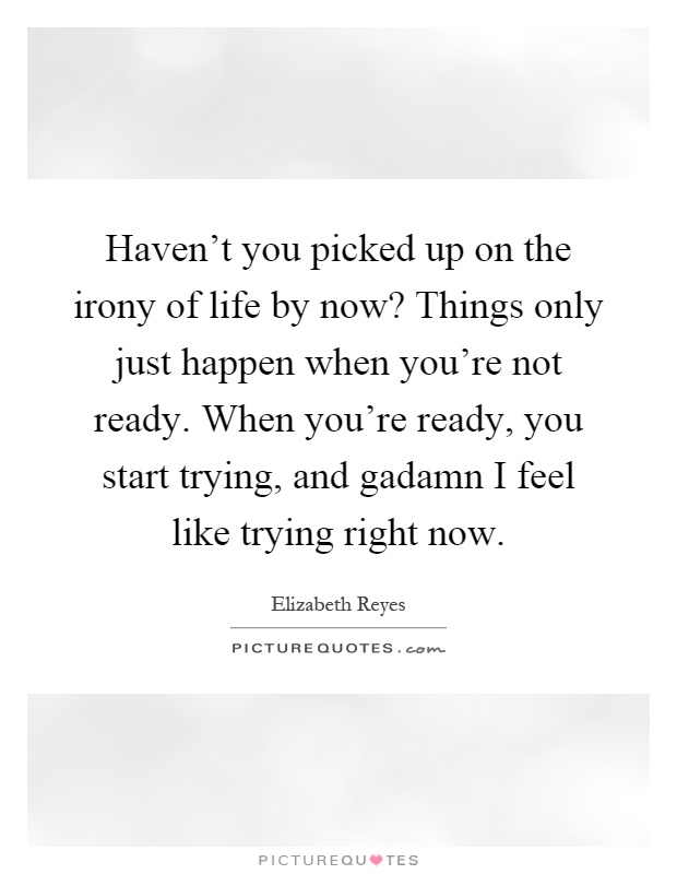 Haven't you picked up on the irony of life by now? Things only just happen when you're not ready. When you're ready, you start trying, and gadamn I feel like trying right now Picture Quote #1