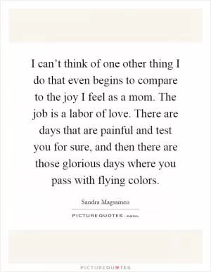 I can’t think of one other thing I do that even begins to compare to the joy I feel as a mom. The job is a labor of love. There are days that are painful and test you for sure, and then there are those glorious days where you pass with flying colors Picture Quote #1