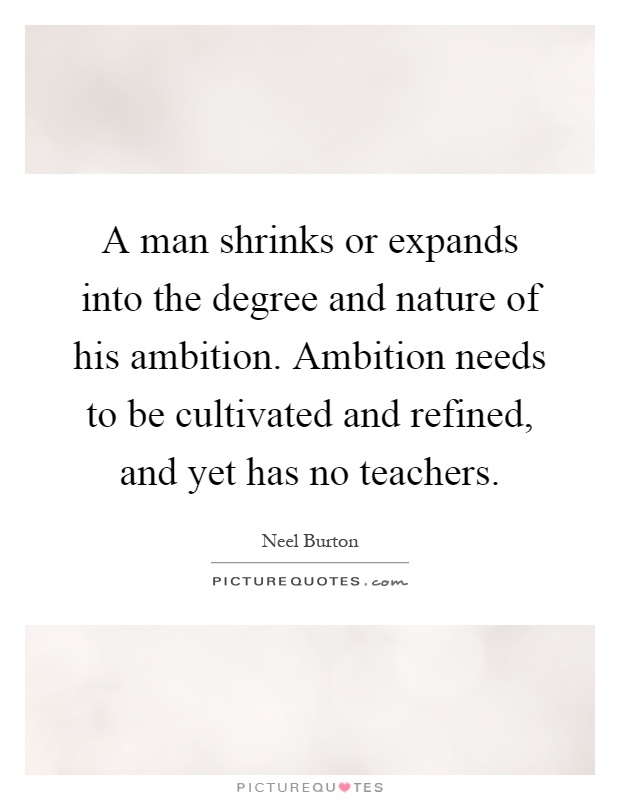 A man shrinks or expands into the degree and nature of his ambition. Ambition needs to be cultivated and refined, and yet has no teachers Picture Quote #1