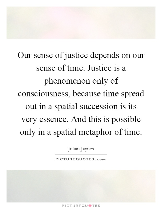 Our sense of justice depends on our sense of time. Justice is a phenomenon only of consciousness, because time spread out in a spatial succession is its very essence. And this is possible only in a spatial metaphor of time Picture Quote #1