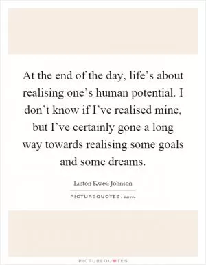 At the end of the day, life’s about realising one’s human potential. I don’t know if I’ve realised mine, but I’ve certainly gone a long way towards realising some goals and some dreams Picture Quote #1