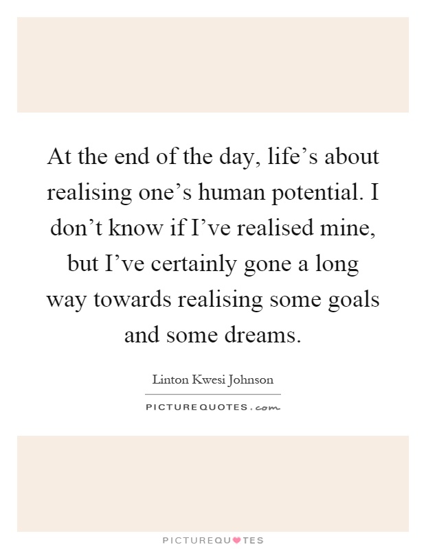At the end of the day, life's about realising one's human potential. I don't know if I've realised mine, but I've certainly gone a long way towards realising some goals and some dreams Picture Quote #1