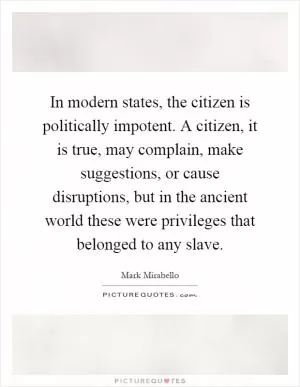 In modern states, the citizen is politically impotent. A citizen, it is true, may complain, make suggestions, or cause disruptions, but in the ancient world these were privileges that belonged to any slave Picture Quote #1